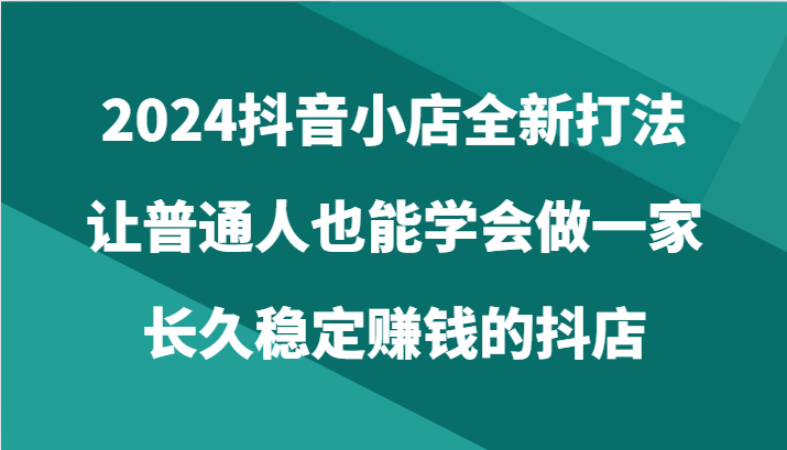 2024抖音小店全新打法，让普通人也能学会做一家长久稳定赚钱的抖店（24节）网赚项目-美肚杀分享