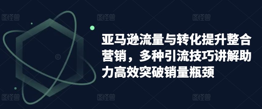 亚马逊流量与转化提升整合营销，多种引流技巧讲解助力高效突破销量瓶颈网赚项目-美肚杀分享