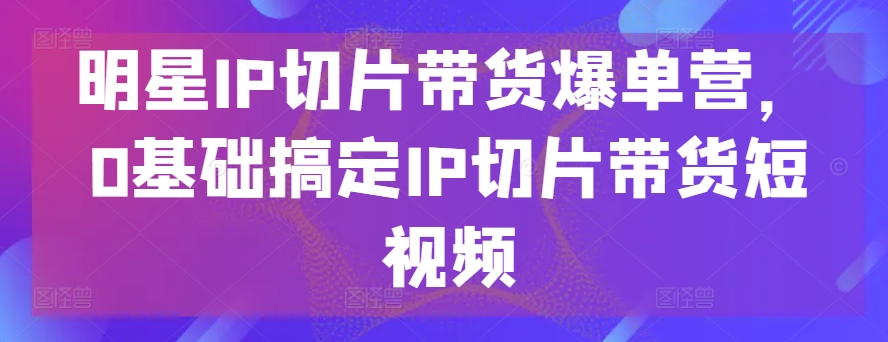 明星IP切片带货爆单营,0基础搞定IP切片带货短视频网赚项目-美肚杀分享