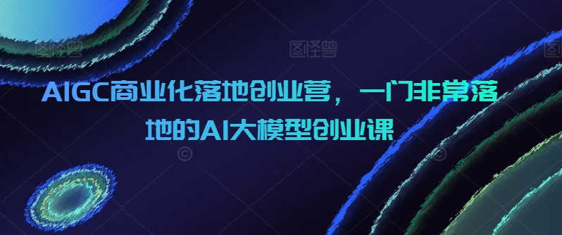 AIGC商业化落地创业营,一门非常落地的AI大模型创业课网赚项目-美肚杀分享