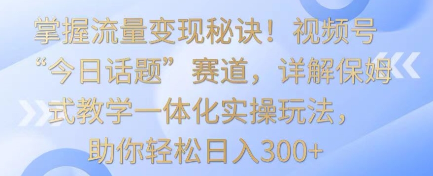 掌握流量变现秘诀！视频号“今日话题”赛道，详解保姆式教学一体化实操玩法，助你轻松日入300+网赚项目-美肚杀分享