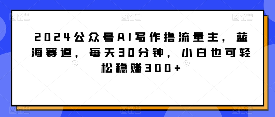 2024公众号AI写作撸流量主，蓝海赛道，每天30分钟，小白也可轻松稳赚300+网赚项目-美肚杀分享