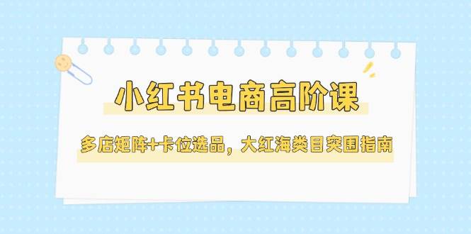 小红书电商高阶课，多店矩阵+卡位选品，大红海类目突围指南(更新5月)网赚项目-美肚杀分享
